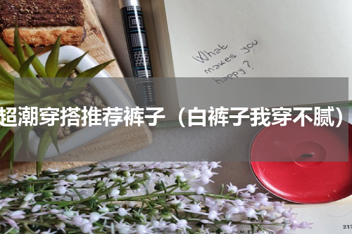 超潮穿搭推荐裤子（白裤子我穿不腻）