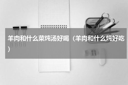 羊肉和什么菜炖汤好喝（羊肉和什么炖好吃）