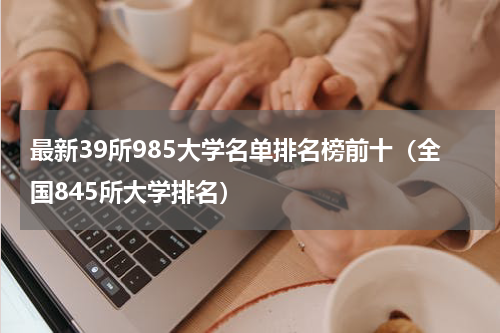 最新39所985大学名单排名榜前十（全国845所大学排名）