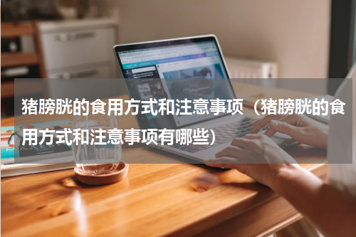 猪膀胱的食用方式和注意事项（猪膀胱的食用方式和注意事项有哪些）