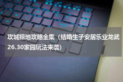 攻城掠地攻略全集（结婚生子安居乐业龙武26.30家园玩法来袭）