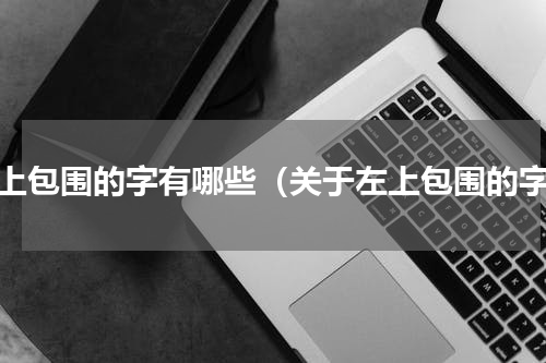 左上包围的字有哪些（关于左上包围的字）