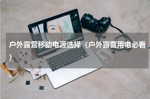 户外露营移动电源选择（户外露营用电必看）
