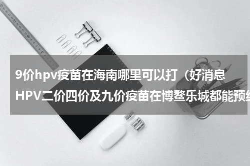 9价hpv疫苗在海南哪里可以打（好消息HPV二价四价及九价疫苗在博鳌乐城都能预约）