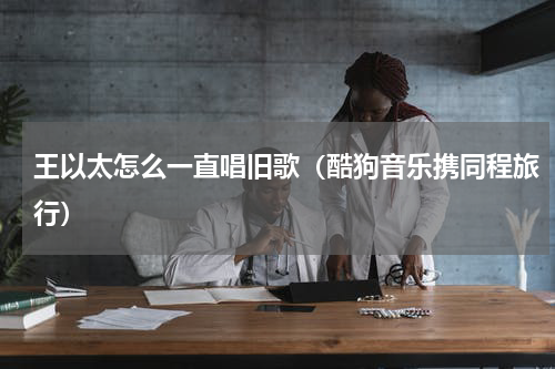 王以太怎么一直唱旧歌（酷狗音乐携同程旅行）