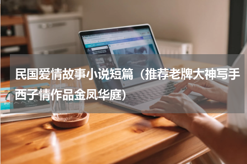 民国爱情故事小说短篇（推荐老牌大神写手西子情作品金凤华庭）