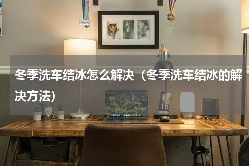 冬季洗车结冰怎么解决（冬季洗车结冰的解决方法）