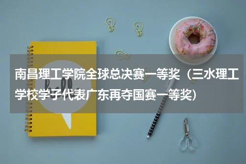 南昌理工学院全球总决赛一等奖（三水理工学校学子代表广东再夺国赛一等奖）