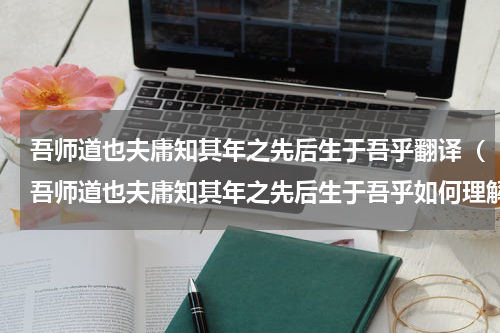 吾师道也夫庸知其年之先后生于吾乎翻译（吾师道也夫庸知其年之先后生于吾乎如何理解呢）
