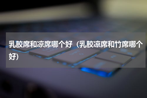乳胶席和凉席哪个好（乳胶凉席和竹席哪个好）