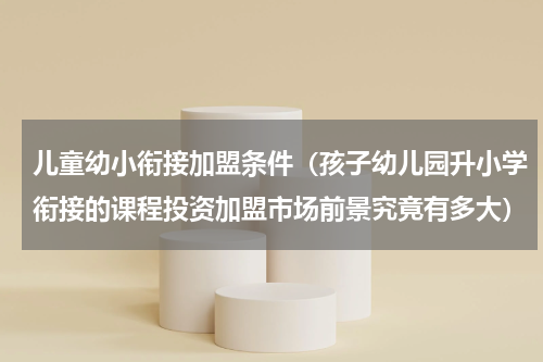儿童幼小衔接加盟条件（孩子幼儿园升小学衔接的课程投资加盟市场前景究竟有多大）