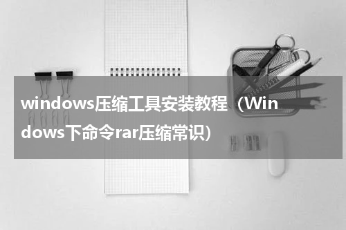 windows压缩工具安装教程（Windows下命令rar压缩常识）