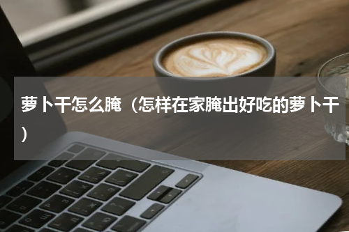 萝卜干怎么腌（怎样在家腌出好吃的萝卜干）