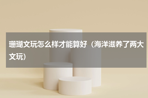 珊瑚文玩怎么样才能算好（海洋滋养了两大文玩）