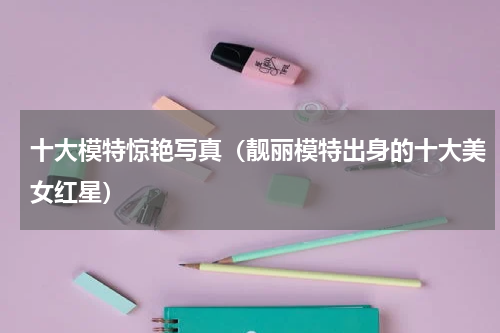 十大模特惊艳写真（靓丽模特出身的十大美女红星）