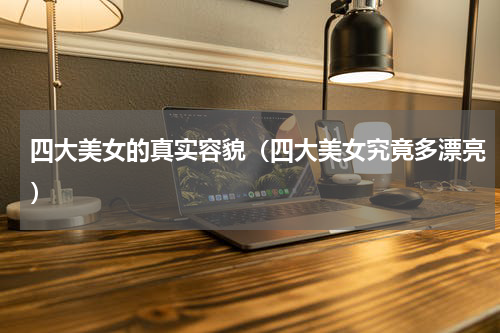 四大美女的真实容貌（四大美女究竟多漂亮）