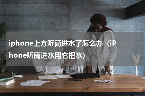 iphone上方听筒进水了怎么办（iPhone听筒进水用它把水）