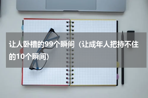 让人卧槽的99个瞬间（让成年人把持不住的10个瞬间）