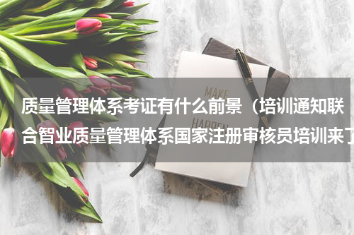 质量管理体系考证有什么前景（培训通知联合智业质量管理体系国家注册审核员培训来了）