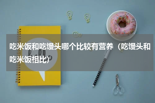 吃米饭和吃馒头哪个比较有营养（吃馒头和吃米饭相比）