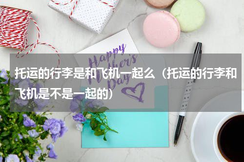 托运的行李是和飞机一起么（托运的行李和飞机是不是一起的）