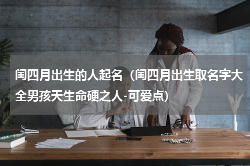 闰四月出生的人起名（闰四月出生取名字大全男孩天生命硬之人-可爱点）
