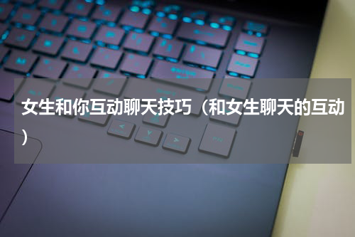 女生和你互动聊天技巧（和女生聊天的互动）