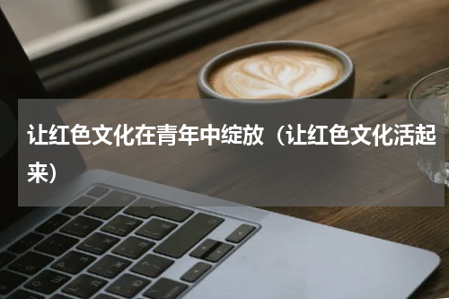 让红色文化在青年中绽放（让红色文化活起来）