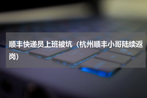 顺丰快递员上班被坑（杭州顺丰小哥陆续返岗）