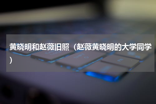 黄晓明和赵薇旧照（赵薇黄晓明的大学同学）