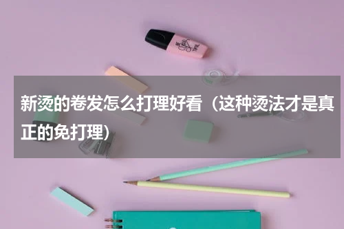 新烫的卷发怎么打理好看（这种烫法才是真正的免打理）