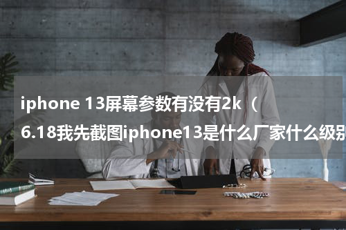 iphone 13屏幕参数有没有2k（6.18我先截图iphone13是什么厂家什么级别的屏幕）