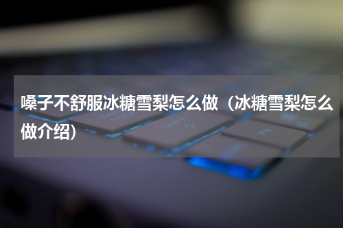 嗓子不舒服冰糖雪梨怎么做（冰糖雪梨怎么做介绍）
