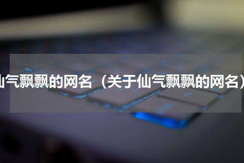 仙气飘飘的网名（关于仙气飘飘的网名）