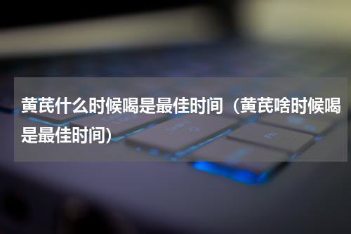 黄芪什么时候喝是最佳时间（黄芪啥时候喝是最佳时间）