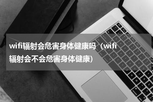 wifi辐射会危害身体健康吗（wifi辐射会不会危害身体健康）