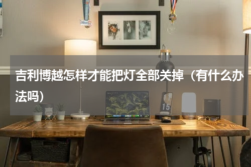 吉利博越怎样才能把灯全部关掉（有什么办法吗）