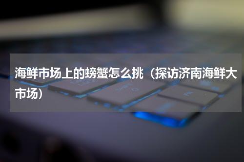 海鲜市场上的螃蟹怎么挑（探访济南海鲜大市场）
