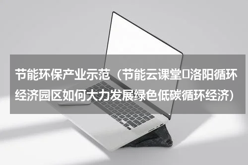 节能环保产业示范（节能云课堂⑭洛阳循环经济园区如何大力发展绿色低碳循环经济）