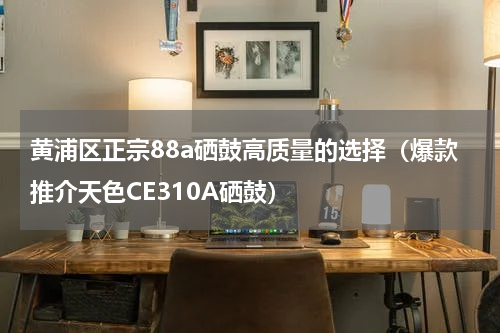 黄浦区正宗88a硒鼓高质量的选择（爆款推介天色CE310A硒鼓）
