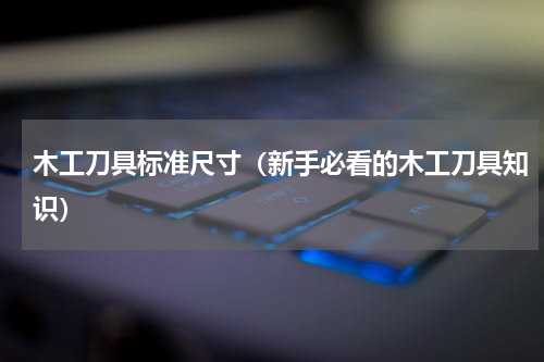 木工刀具标准尺寸（新手必看的木工刀具知识）
