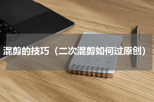 混剪的技巧（二次混剪如何过原创）