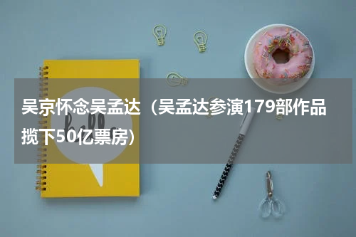 吴京怀念吴孟达（吴孟达参演179部作品揽下50亿票房）