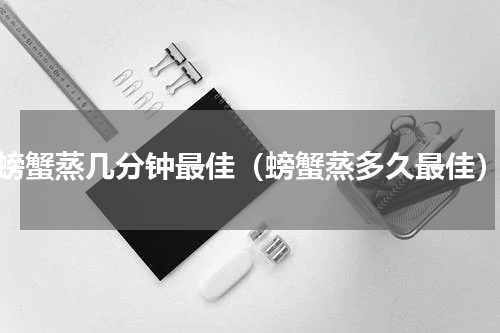 螃蟹蒸几分钟最佳（螃蟹蒸多久最佳）
