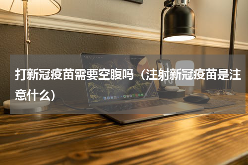 打新冠疫苗需要空腹吗（注射新冠疫苗是注意什么）