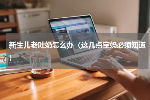 新生儿老吐奶怎么办（这几点宝妈必须知道）
