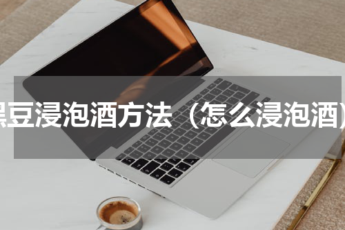 黑豆浸泡酒方法（怎么浸泡酒）