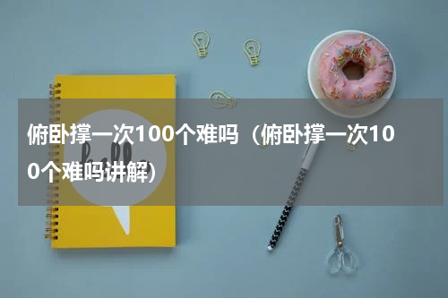 俯卧撑一次100个难吗（俯卧撑一次100个难吗讲解）