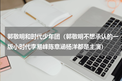 郭敬明和时代少年团（郭敬明不想承认的一版小时代李易峰陈意涵杨洋都是主演）