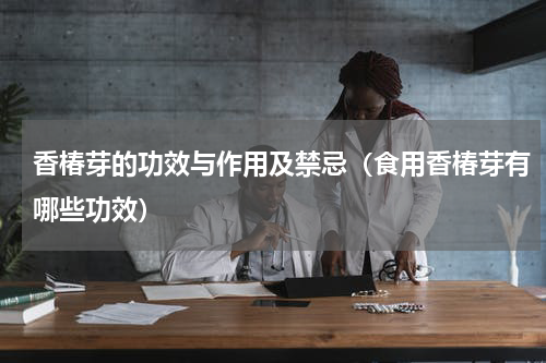 香椿芽的功效与作用及禁忌（食用香椿芽有哪些功效）